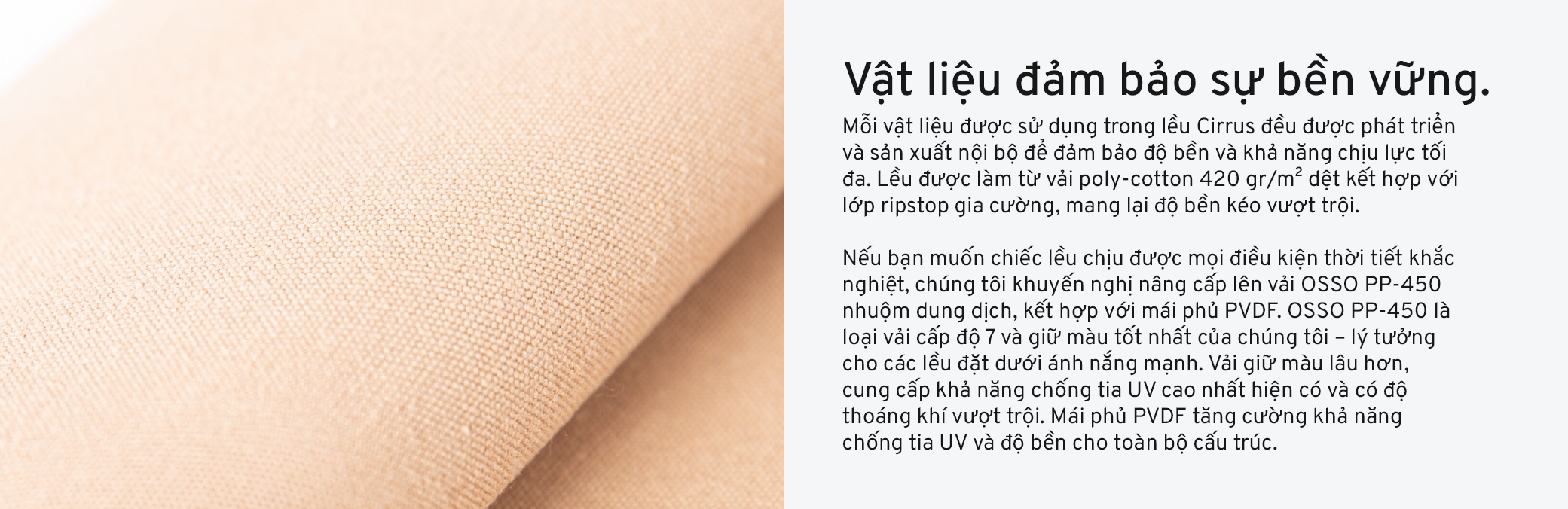 Mỗi vật liệu được sử dụng trong lều Cirrus đều được phát triển và sản xuất nội bộ để đảm bảo độ bền và khả năng chịu lực tối đa. Lều được làm từ vải poly-cotton 420 gr/m² dệt kết hợp với lớp ripstop gia cường, mang lại độ bền kéo vượt trội. Nếu bạn muốn chiếc lều chịu được mọi điều kiện thời tiết khắc nghiệt, chúng tôi khuyến nghị nâng cấp lên vải OSSO PP-450 nhuộm dung dịch, kết hợp với mái phủ PVDF. OSSO PP-450 là loại vải cấp độ 7 và giữ màu tốt nhất của chúng tôi – lý tưởng cho các lều đặt dưới ánh nắng mạnh. Vải giữ màu lâu hơn, cung cấp khả năng chống tia UV cao nhất hiện có và có độ thoáng khí vượt trội. Mái phủ PVDF tăng cường khả năng chống tia UV và độ bền cho toàn bộ cấu trúc.