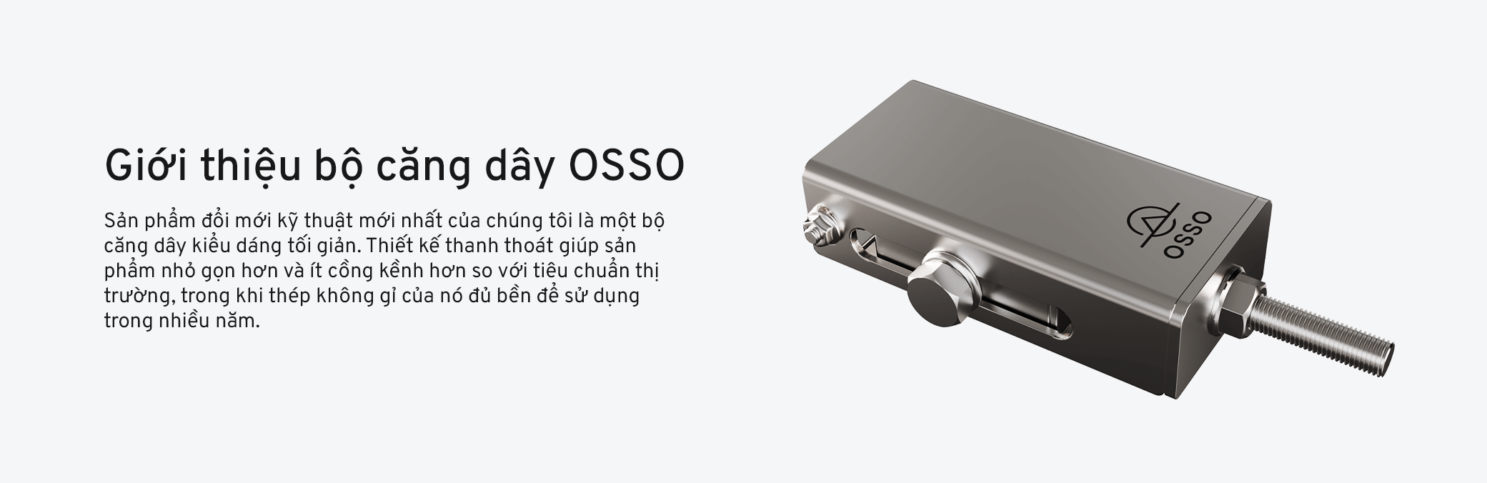 Sản phẩm đổi mới kỹ thuật mới nhất của chúng tôi là một bộ căng dây kiểu dáng tối giản. Thiết kế thanh thoát giúp sản phẩm nhỏ gọn hơn và ít cồng kềnh hơn so với tiêu chuẩn thị trường, trong khi thép không gỉ của nó đủ bền để sử dụng trong nhiều năm.